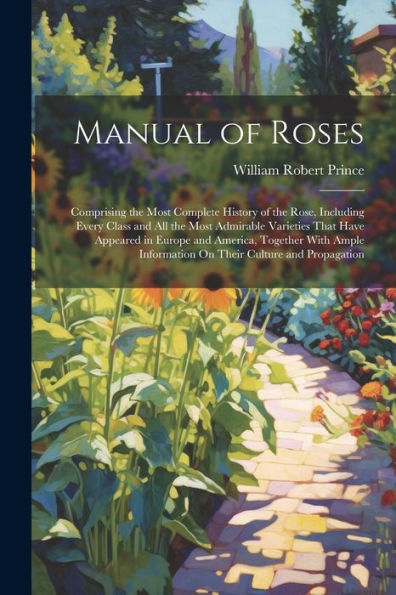 Manual Of Roses: Comprising The Most Complete History Of The Rose, Including Every Class And All The Most Admirable Varieties That Have Appeared In ... Information On Their Culture And Propagation