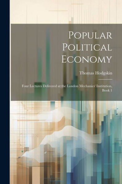 Popular Political Economy: Four Lectures Delivered At The London Mechanics' Institution, Book 1