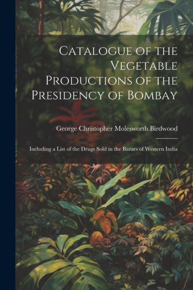 Catalogue Of The Vegetable Productions Of The Presidency Of Bombay: Including A List Of The Drugs Sold In The Bazars Of Western India