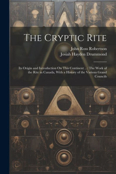 The Cryptic Rite: Its Origin And Introduction On This Continent ...: The Work Of The Rite In Canada, With A History Of The Various Grand Councils