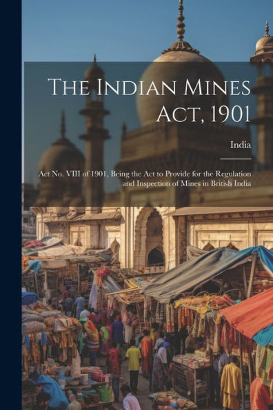 The Indian Mines Act, 1901: Act No. Viii Of 1901, Being The Act To Provide For The Regulation And Inspection Of Mines In British India