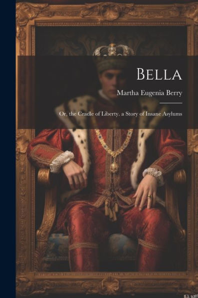 Bella: Or, The Cradle Of Liberty. A Story Of Insane Asylums