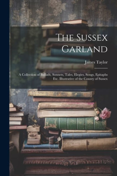 The Sussex Garland: A Collection Of Ballads, Sonnets, Tales, Elegies, Songs, Epitaphs Etc. Illustrative Of The County Of Sussex