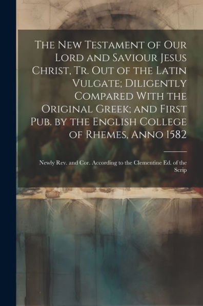 The New Testament Of Our Lord And Saviour Jesus Christ, Tr. Out Of The Latin Vulgate; Diligently Compared With The Original Greek; And First Pub. By ... According To The Clementine Ed. Of The Scrip