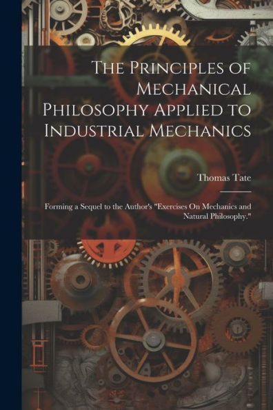 The Principles Of Mechanical Philosophy Applied To Industrial Mechanics: Forming A Sequel To The Author's "Exercises On Mechanics And Natural Philosophy."