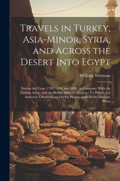 Travels In Turkey, Asia-Minor, Syria, And Across The Desert Into Egypt: During The Years 1799, 1800, And 1801, In Company With The Turkish Army, And ... On The Plague, And On The Diseases Preva