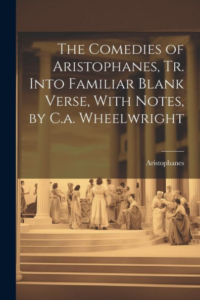 The Comedies Of Aristophanes, Tr. Into Familiar Blank Verse, With Notes, By C.A. Wheelwright