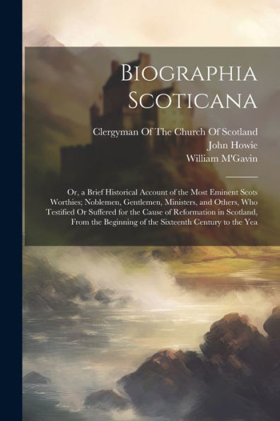 Biographia Scoticana: Or, A Brief Historical Account Of The Most Eminent Scots Worthies; Noblemen, Gentlemen, Ministers, And Others, Who Testified Or ... Beginning Of The Sixteenth Century To The Yea