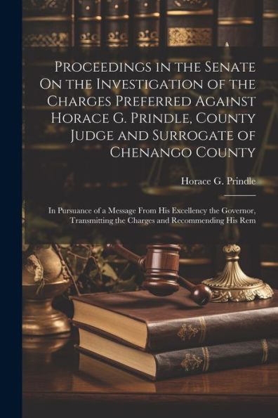 Proceedings In The Senate On The Investigation Of The Charges Preferred Against Horace G. Prindle, County Judge And Surrogate Of Chenango County: In ... The Charges And Recommending His Rem