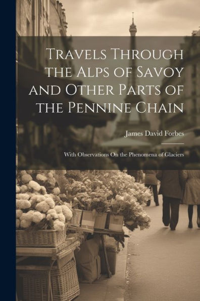 Travels Through The Alps Of Savoy And Other Parts Of The Pennine Chain: With Observations On The Phenomena Of Glaciers
