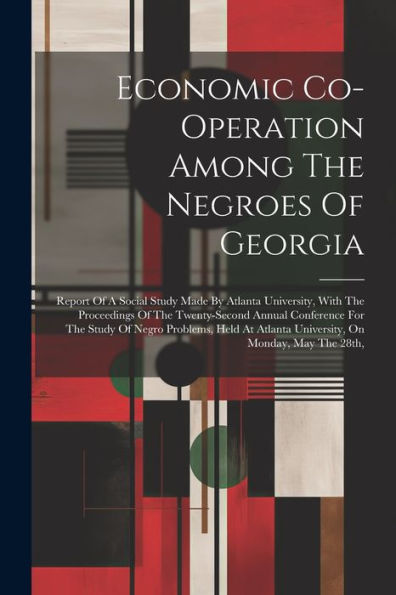 Economic Co-Operation Among The Negroes Of Georgia: Report Of A Social Study Made By Atlanta University, With The Proceedings Of The Twenty-Second ... Atlanta University, On Monday, May The 28Th,