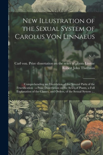 New Illustration Of The Sexual System Of Carolus Von Linnaeus: Comprehending An Elucidation Of The Several Parts Of The Fructification; A Prize ... And Orders, Of The Sexual System;...; V. 2