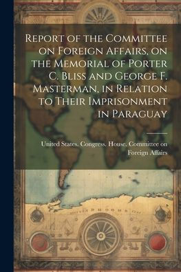 Report Of The Committee On Foreign Affairs, On The Memorial Of Porter C. Bliss And George F. Masterman, In Relation To Their Imprisonment In Paraguay