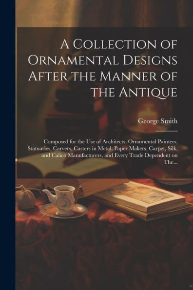 A Collection Of Ornamental Designs After The Manner Of The Antique: Composed For The Use Of Architects, Ornamental Painters, Statuaries, Carvers, ... And Every Trade Dependent On The...