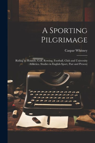 A Sporting Pilgrimage; Riding To Hounds, Golf, Rowing, Football, Club And University Athletics. Studies In English Sport, Past And Present
