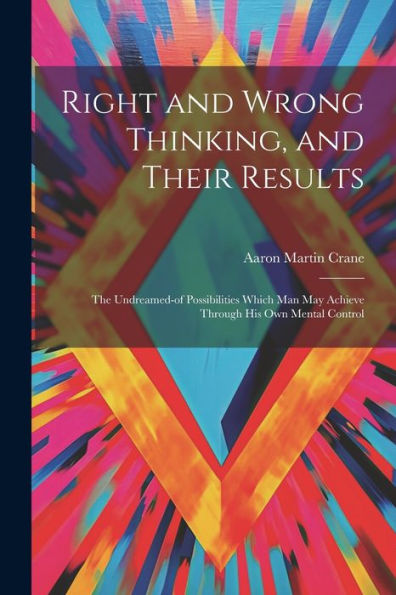 Right And Wrong Thinking, And Their Results; The Undreamed-Of Possibilities Which Man May Achieve Through His Own Mental Control
