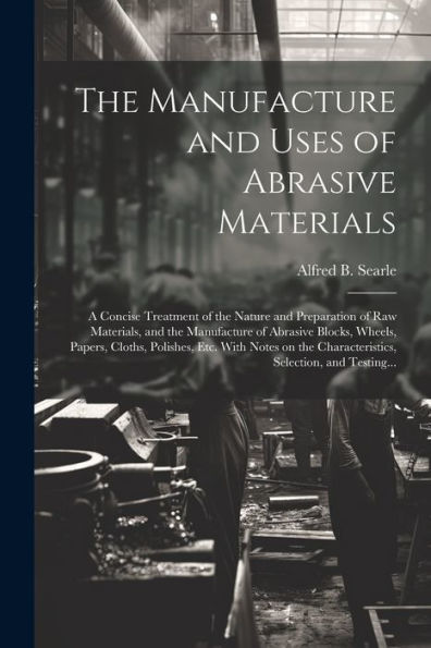 The Manufacture And Uses Of Abrasive Materials; A Concise Treatment Of The Nature And Preparation Of Raw Materials, And The Manufacture Of Abrasive ... Characteristics, Selection, And Testing...
