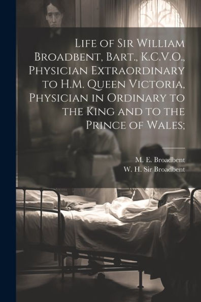 Life Of Sir William Broadbent, Bart., K.C.V.O., Physician Extraordinary To H.M. Queen Victoria, Physician In Ordinary To The King And To The Prince Of Wales;