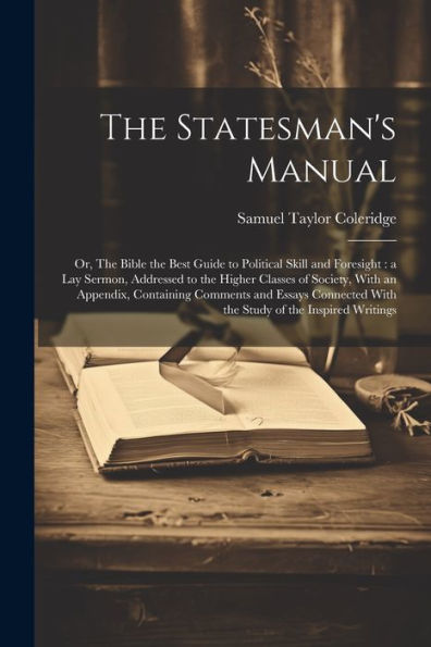 The Statesman's Manual: Or, The Bible The Best Guide To Political Skill And Foresight: A Lay Sermon, Addressed To The Higher Classes Of Society, With ... With The Study Of The Inspired Writings