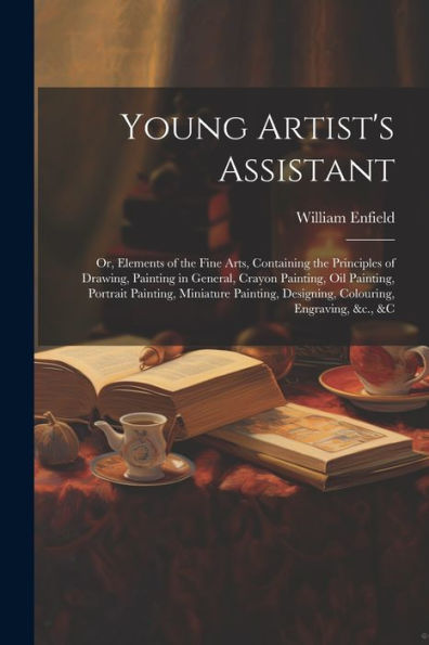 Young Artist's Assistant; Or, Elements Of The Fine Arts, Containing The Principles Of Drawing, Painting In General, Crayon Painting, Oil Painting, ... Designing, Colouring, Engraving, &C., &C