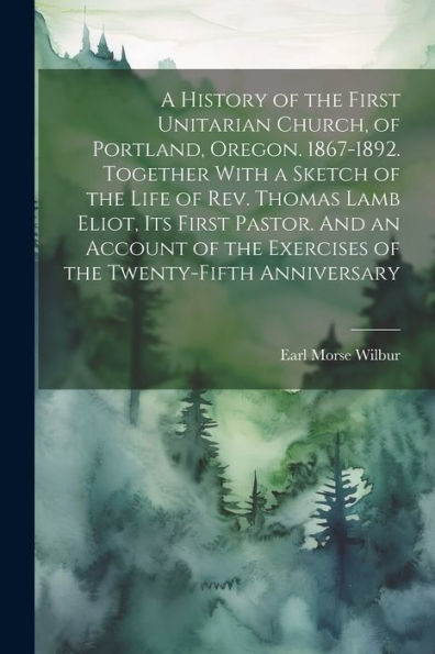 A History Of The First Unitarian Church, Of Portland, Oregon. 1867-1892. Together With A Sketch Of The Life Of Rev. Thomas Lamb Eliot, Its First ... The Exercises Of The Twenty-Fifth Anniversary