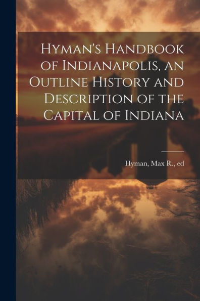 Hyman's Handbook Of Indianapolis, An Outline History And Description Of The Capital Of Indiana