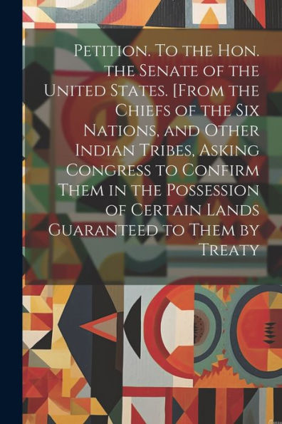 Petition. To The Hon. The Senate Of The United States. [From The Chiefs Of The Six Nations, And Other Indian Tribes, Asking Congress To Confirm Them ... Of Certain Lands Guaranteed To Them By Treaty
