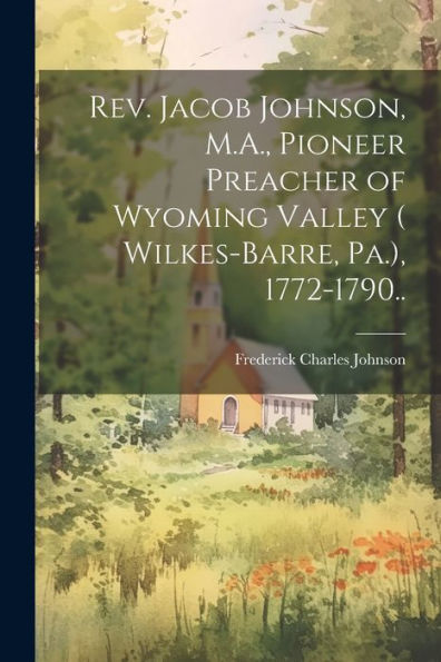 Rev. Jacob Johnson, M.A., Pioneer Preacher Of Wyoming Valley ( Wilkes-Barre, Pa.), 1772-1790..