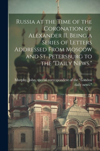 Russia At The Time Of The Coronation Of Alexander Ii. Being A Series Of Letters Addressed From Moscow And St. Petersburg To The "Daily News."