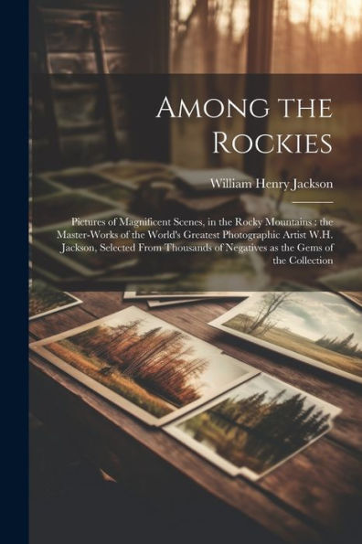 Among The Rockies: Pictures Of Magnificent Scenes, In The Rocky Mountains: The Master-Works Of The World's Greatest Photographic Artist W.H. Jackson, ... Of Negatives As The Gems Of The Collection