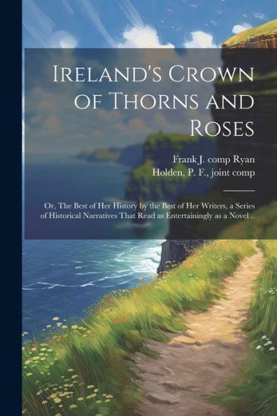 Ireland's Crown Of Thorns And Roses; Or, The Best Of Her History By The Best Of Her Writers, A Series Of Historical Narratives That Read As Entertainingly As A Novel ..
