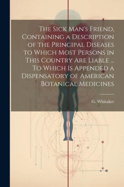 The Sick Man's Friend, Containing A Description Of The Principal Diseases To Which Most Persons In This Country Are Liable ... To Which Is Appended A Dispensatory Of American Botanical Medicines