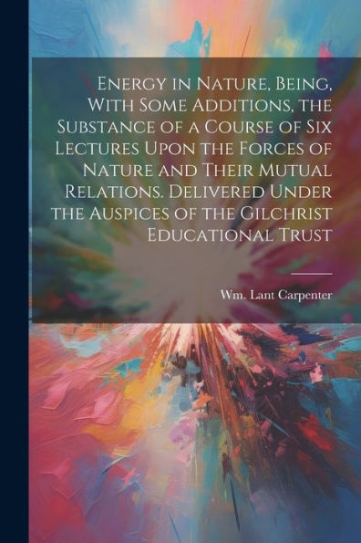 Energy In Nature, Being, With Some Additions, The Substance Of A Course Of Six Lectures Upon The Forces Of Nature And Their Mutual Relations. ... Auspices Of The Gilchrist Educational Trust