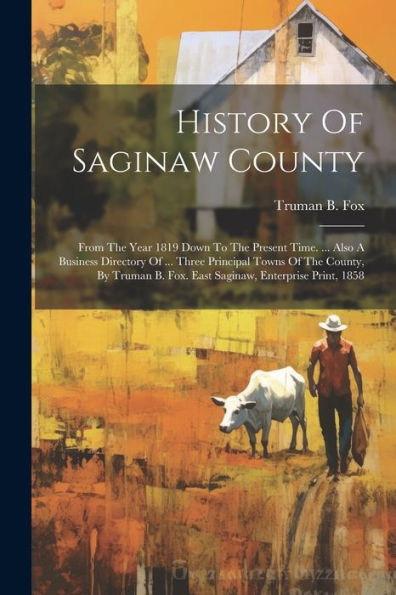 History Of Saginaw County: From The Year 1819 Down To The Present Time. ... Also A Business Directory Of ... Three Principal Towns Of The County, By Truman B. Fox. East Saginaw, Enterprise Print, 1858
