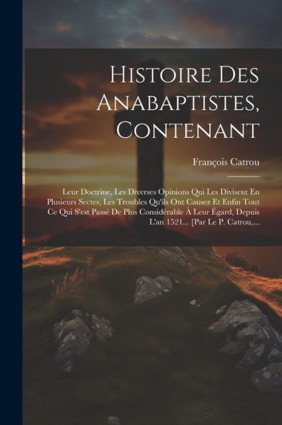 Histoire Des Anabaptistes, Contenant: Leur Doctrine, Les Diverses Opinions Qui Les Divisent En Plusieurs Sectes, Les Troubles Qu'Ils Ont Causez Et ... [Par Le P. Catrou, ... (French Edition)