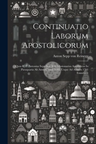 Continuatio Laborum Apostolicorum: Quos R. P. Antonius Sepp Soc. Iesu Missionarius Apostolicus In Paraquaria Ab Anno Christi 1693, Usque Ad Annum 1701 Exantlavit