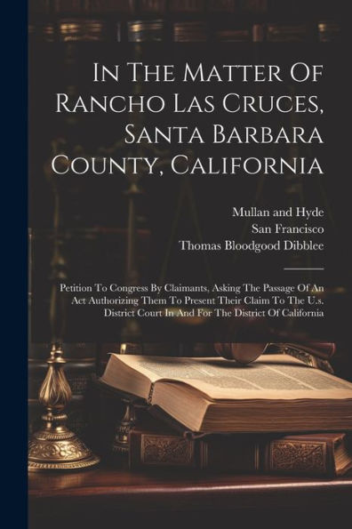 In The Matter Of Rancho Las Cruces, Santa Barbara County, California: Petition To Congress By Claimants, Asking The Passage Of An Act Authorizing Them ... Court In And For The District Of California