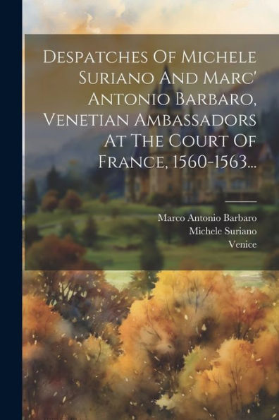 Despatches Of Michele Suriano And Marc' Antonio Barbaro, Venetian Ambassadors At The Court Of France, 1560-1563... (Italian Edition)