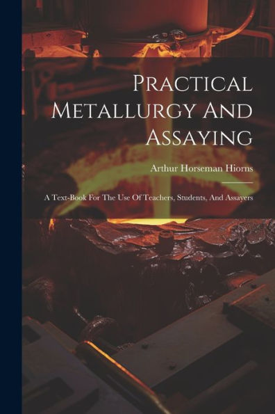 Practical Metallurgy And Assaying: A Text-Book For The Use Of Teachers, Students, And Assayers