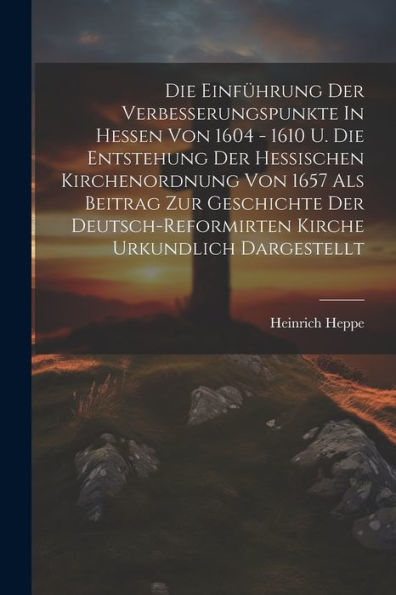 Die Einführung Der Verbesserungspunkte In Hessen Von 1604 - 1610 U. Die Entstehung Der Hessischen Kirchenordnung Von 1657 Als Beitrag Zur Geschichte ... Kirche Urkundlich Dargestellt