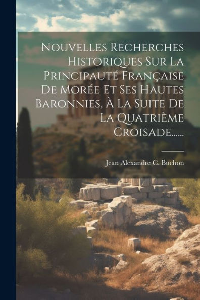 Nouvelles Recherches Historiques Sur La Principauté Française De Morée Et Ses Hautes Baronnies, À La Suite De La Quatrième Croisade...... (French Edition)