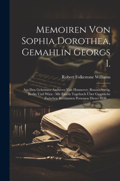 Memoiren Von Sophia Dorothea, Gemahlin Georgs I.: Aus Den Geheimen Archiven Von Hannover, Braunschweig, Berlin Und Wien: Mit Einem Tagebuch Über ... Personen Dieser Höfe ... (German Edition)