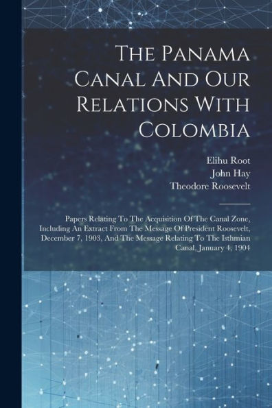 The Panama Canal And Our Relations With Colombia: Papers Relating To The Acquisition Of The Canal Zone, Including An Extract From The Message Of ... To The Isthmian Canal, January 4, 1904