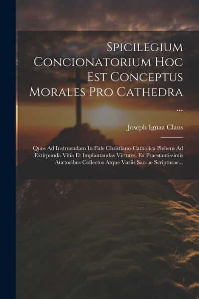 Spicilegium Concionatorium Hoc Est Conceptus Morales Pro Cathedra ...: Quos Ad Instruendam In Fide Christiano-Catholica Plebem Ad Extirpanda Vitia Et ... Variis Sacrae Scripturae... (Latin Edition)