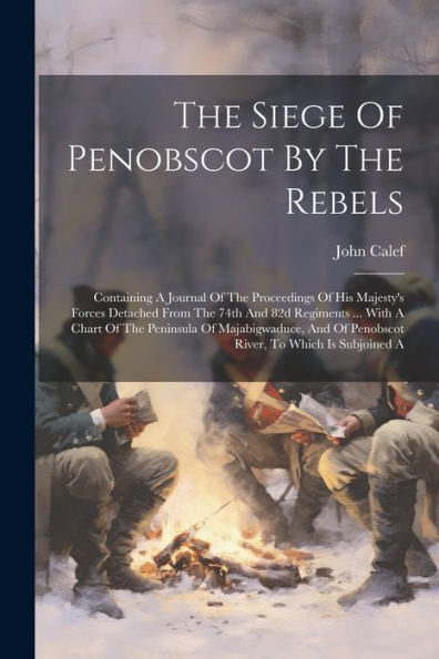 The Siege Of Penobscot By The Rebels: Containing A Journal Of The Proceedings Of His Majesty's Forces Detached From The 74Th And 82D Regiments ... ... Of Penobscot River, To Which Is Subjoined A