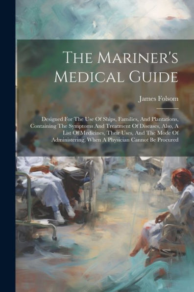 The Mariner's Medical Guide: Designed For The Use Of Ships, Families, And Plantations, Containing The Symptoms And Treatment Of Diseases, Also, A List ... When A Physician Cannot Be Procured