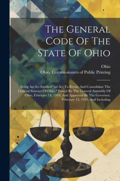 The General Code Of The State Of Ohio: Being An Act Entitled "An Act To Revise And Consolidate The General Statutes Of Ohio," Passed By The General ... Governor, February 15, 1910, And Including