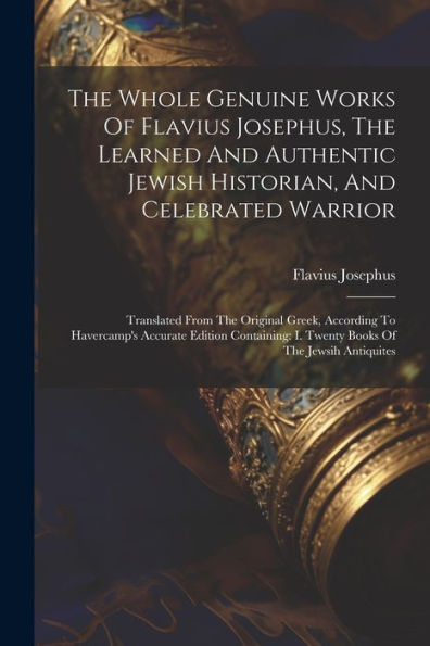 The Whole Genuine Works Of Flavius Josephus, The Learned And Authentic Jewish Historian, And Celebrated Warrior: Translated From The Original Greek, ... I. Twenty Books Of The Jewsih Antiquites