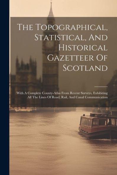 The Topographical, Statistical, And Historical Gazetteer Of Scotland: With A Complete County-Atlas From Recent Surveys, Exhibiting All The Lines Of Road, Rail, And Canal Communication