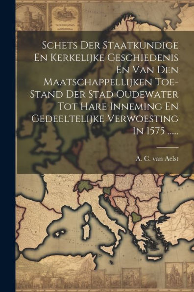 Schets Der Staatkundige En Kerkelijke Geschiedenis En Van Den Maatschappellijken Toe-Stand Der Stad Oudewater Tot Hare Inneming En Gedeeltelijke Verwoesting In 1575 ...... (Dutch Edition)